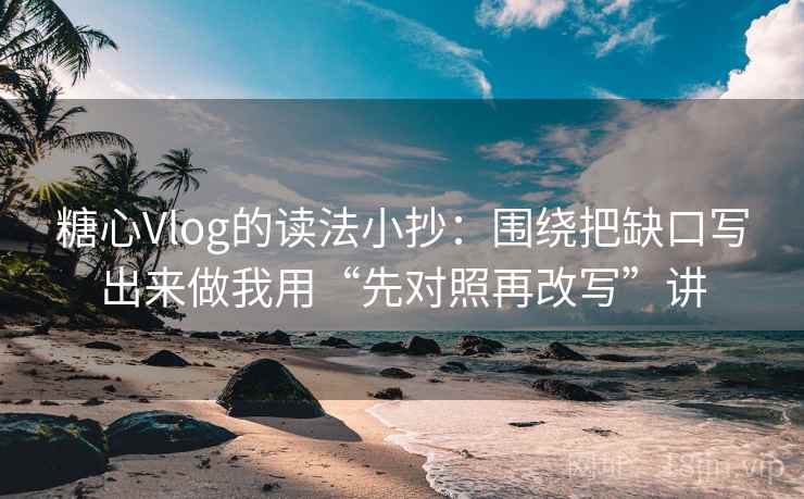 糖心Vlog的读法小抄：围绕把缺口写出来做我用“先对照再改写”讲