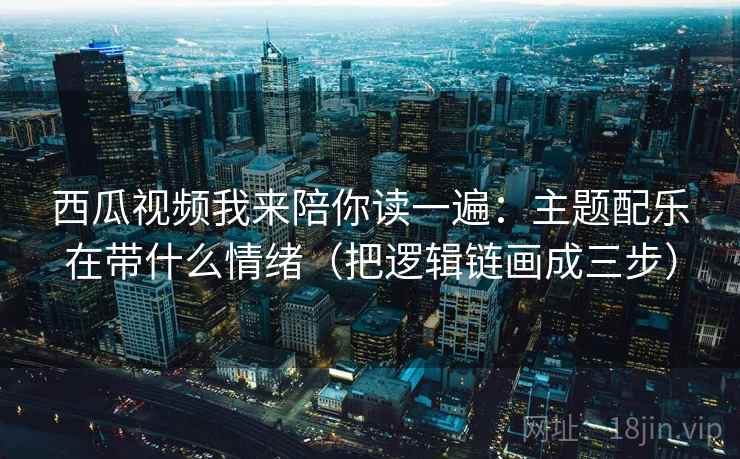 西瓜视频我来陪你读一遍：主题配乐在带什么情绪（把逻辑链画成三步）