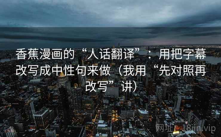 香蕉漫画的“人话翻译”：用把字幕改写成中性句来做（我用“先对照再改写”讲）