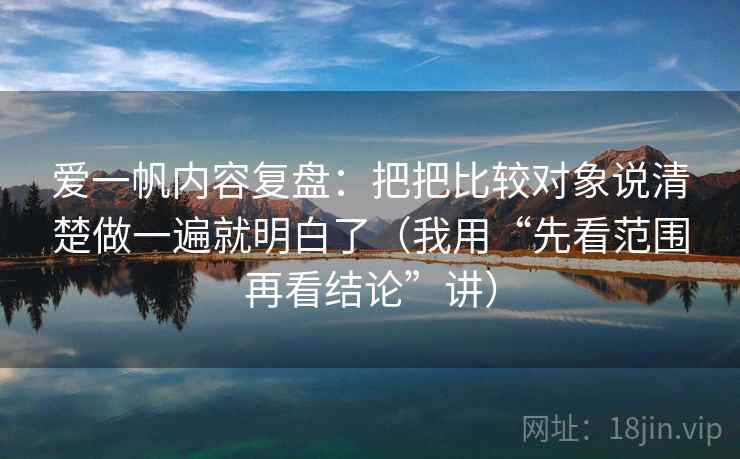 爱一帆内容复盘:把把比较对象说清楚做一遍就明白了(我用“先看范围再看结论”讲)