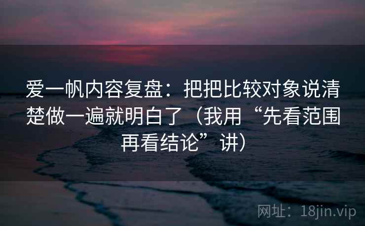 爱一帆内容复盘:把把比较对象说清楚做一遍就明白了(我用“先看范围再看结论”讲)