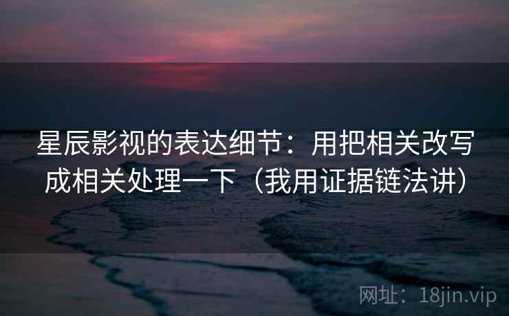 星辰影视的表达细节:用把相关改写成相关处理一下(我用证据链法讲)