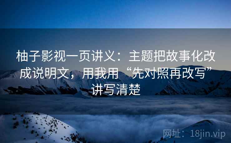 柚子影视一页讲义:主题把故事化改成说明文,用我用“先对照再改写”讲写清楚
