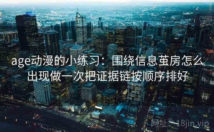 age动漫的小练习:围绕信息茧房怎么出现做一次把证据链按顺序排好