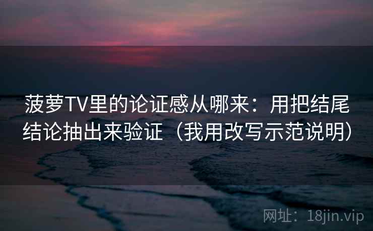 菠萝TV里的论证感从哪来:用把结尾结论抽出来验证(我用改写示范说明)